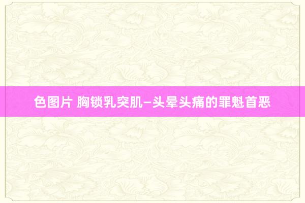 色图片 胸锁乳突肌—头晕头痛的罪魁首恶