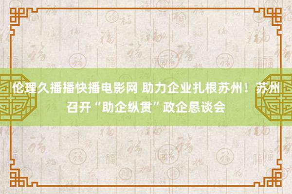 伦理久播播快播电影网 助力企业扎根苏州！苏州召开“助企纵贯”政企恳谈会