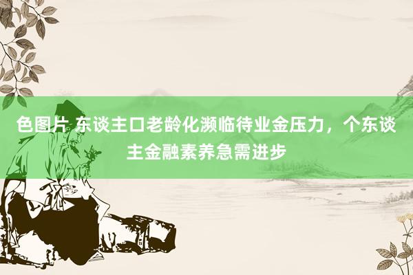 色图片 东谈主口老龄化濒临待业金压力，个东谈主金融素养急需进步