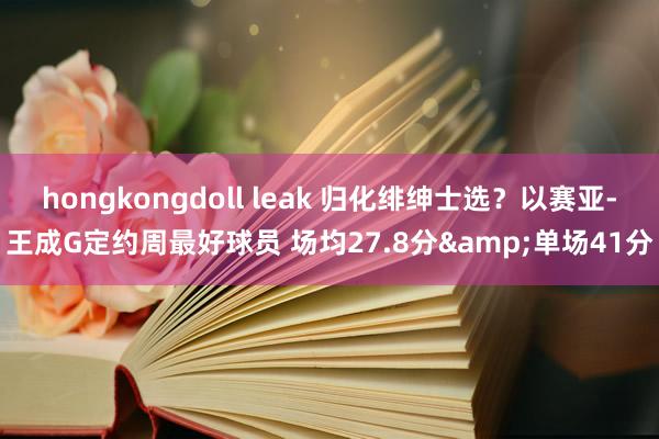 hongkongdoll leak 归化绯绅士选？以赛亚-王成G定约周最好球员 场均27.8分&单场41分