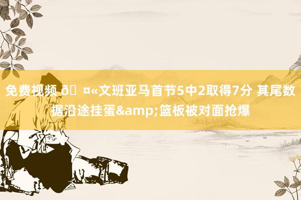 免费视频 🤫文班亚马首节5中2取得7分 其尾数据沿途挂蛋&篮板被对面抢爆