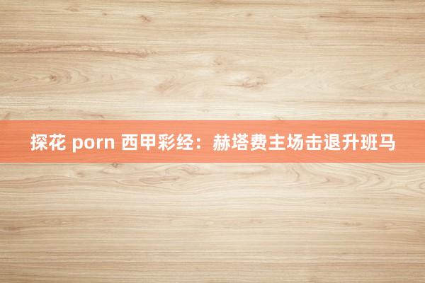 探花 porn 西甲彩经：赫塔费主场击退升班马