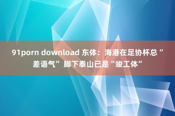 91porn download 东体：海港在足协杯总“差语气” 脚下泰山已是“竣工体”