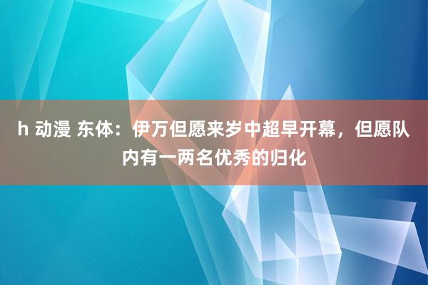 h 动漫 东体：伊万但愿来岁中超早开幕，但愿队内有一两名优秀的归化