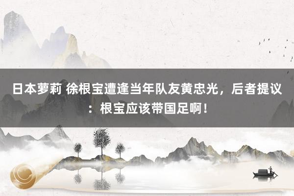 日本萝莉 徐根宝遭逢当年队友黄忠光，后者提议：根宝应该带国足啊！