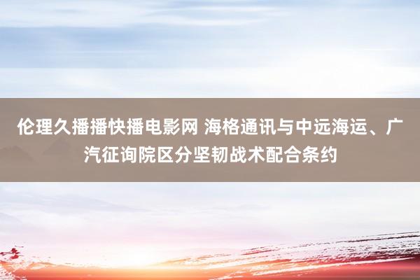 伦理久播播快播电影网 海格通讯与中远海运、广汽征询院区分坚韧战术配合条约