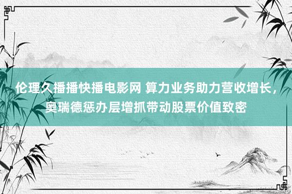 伦理久播播快播电影网 算力业务助力营收增长，奥瑞德惩办层增抓带动股票价值致密