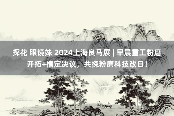 探花 眼镜妹 2024上海良马展 | 早晨重工粉磨开拓+搞定决议，共探粉磨科技改日！