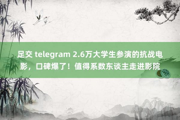 足交 telegram 2.6万大学生参演的抗战电影，口碑爆了！值得系数东谈主走进影院