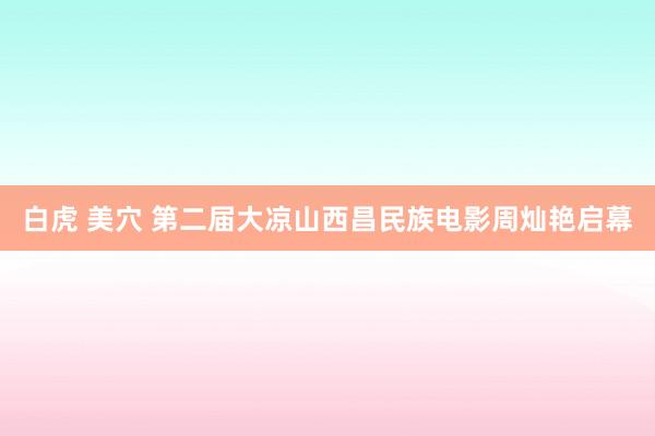 白虎 美穴 第二届大凉山西昌民族电影周灿艳启幕
