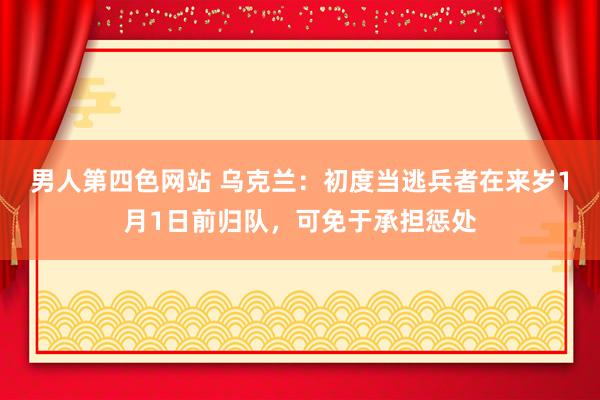 男人第四色网站 乌克兰：初度当逃兵者在来岁1月1日前归队，可免于承担惩处