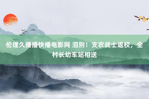伦理久播播快播电影网 泪别！支农战士返校，全村长幼车站相送