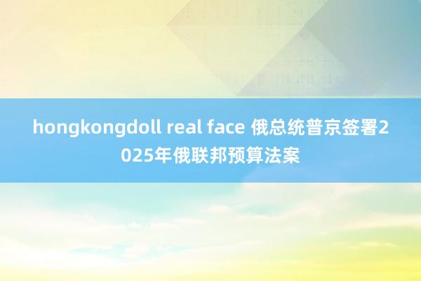 hongkongdoll real face 俄总统普京签署2025年俄联邦预算法案