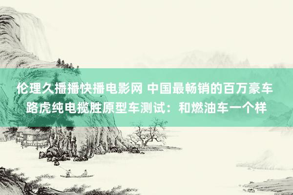 伦理久播播快播电影网 中国最畅销的百万豪车 路虎纯电揽胜原型车测试：和燃油车一个样