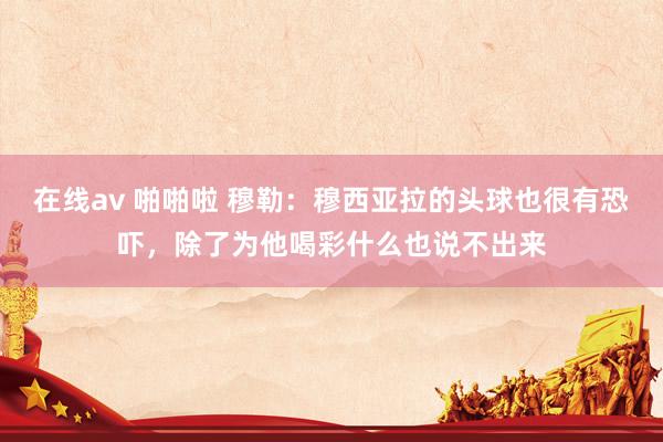 在线av 啪啪啦 穆勒：穆西亚拉的头球也很有恐吓，除了为他喝彩什么也说不出来