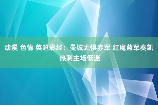 动漫 色情 英超彩经：曼城无惧赤军 红魔蓝军奏凯 热刺主场低迷