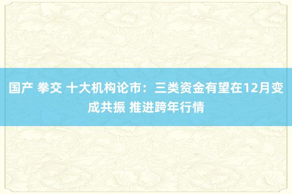 国产 拳交 十大机构论市：三类资金有望在12月变成共振 推进跨年行情