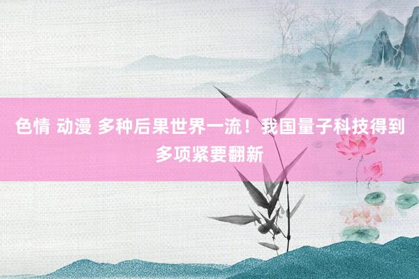 色情 动漫 多种后果世界一流！我国量子科技得到多项紧要翻新