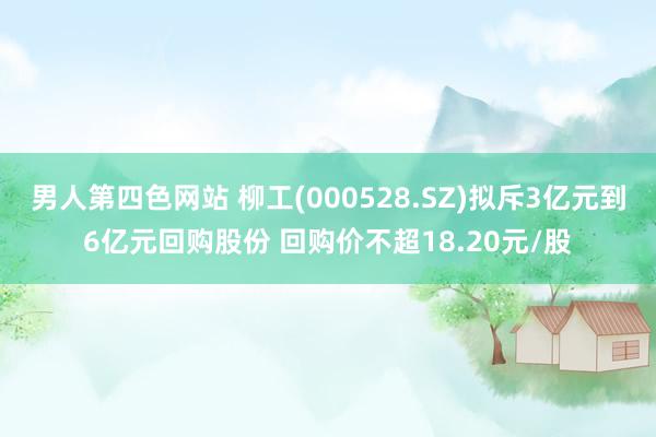 男人第四色网站 柳工(000528.SZ)拟斥3亿元到6亿元回购股份 回购价不超18.20元/股
