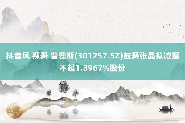 抖音风 裸舞 普蕊斯(301257.SZ)鼓舞张晶拟减握不超1.8967%股份