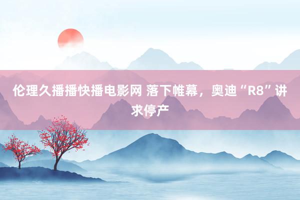 伦理久播播快播电影网 落下帷幕，奥迪“R8”讲求停产