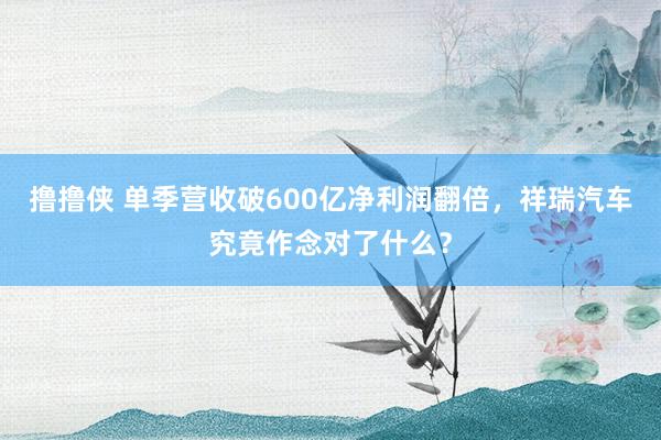 撸撸侠 单季营收破600亿净利润翻倍，祥瑞汽车究竟作念对了什么？