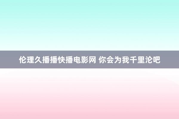 伦理久播播快播电影网 你会为我千里沦吧