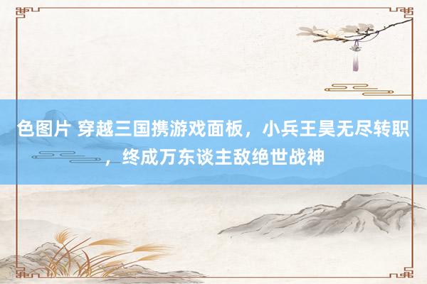 色图片 穿越三国携游戏面板，小兵王昊无尽转职，终成万东谈主敌绝世战神