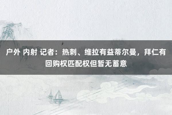 户外 内射 记者：热刺、维拉有益蒂尔曼，拜仁有回购权匹配权但暂无蓄意
