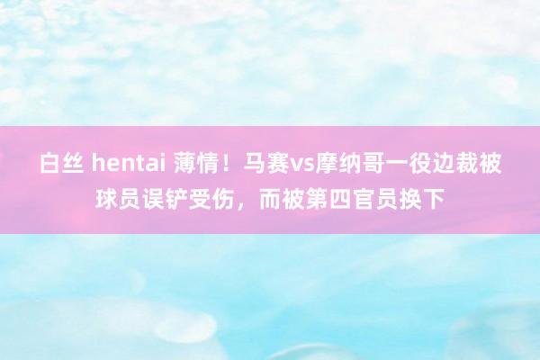 白丝 hentai 薄情！马赛vs摩纳哥一役边裁被球员误铲受伤，而被第四官员换下