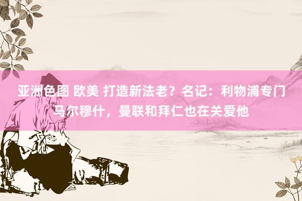 亚洲色图 欧美 打造新法老？名记：利物浦专门马尔穆什，曼联和拜仁也在关爱他
