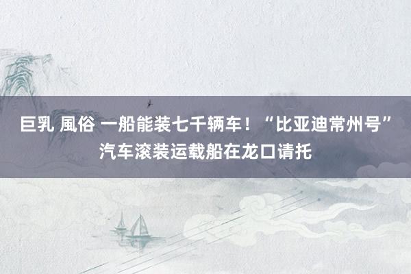 巨乳 風俗 一船能装七千辆车！“比亚迪常州号”汽车滚装运载船在龙口请托