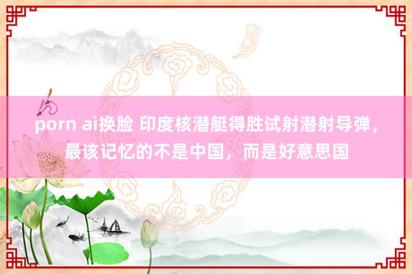 porn ai换脸 印度核潜艇得胜试射潜射导弹，最该记忆的不是中国，而是好意思国