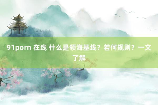 91porn 在线 什么是领海基线？若何规则？一文了解