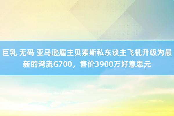 巨乳 无码 亚马逊雇主贝索斯私东谈主飞机升级为最新的湾流G700，售价3900万好意思元
