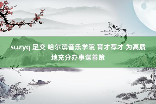suzyq 足交 哈尔滨音乐学院 育才荐才 为高质地充分办事谋善策