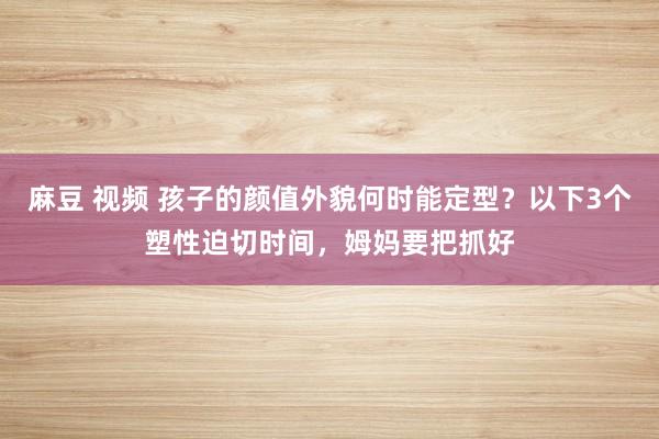 麻豆 视频 孩子的颜值外貌何时能定型？以下3个塑性迫切时间，姆妈要把抓好