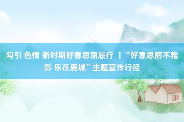 勾引 色情 新时期好意思丽履行 丨“好意思丽不雅影 乐在鹿城”主题宣传行径