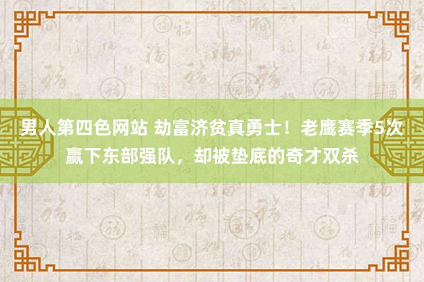 男人第四色网站 劫富济贫真勇士！老鹰赛季5次赢下东部强队，却被垫底的奇才双杀