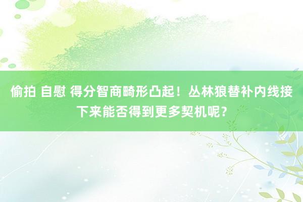 偷拍 自慰 得分智商畸形凸起！丛林狼替补内线接下来能否得到更多契机呢？