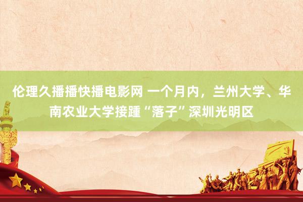 伦理久播播快播电影网 一个月内，兰州大学、华南农业大学接踵“落子”深圳光明区