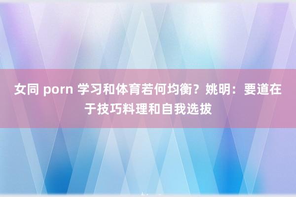 女同 porn 学习和体育若何均衡？姚明：要道在于技巧料理和自我选拔