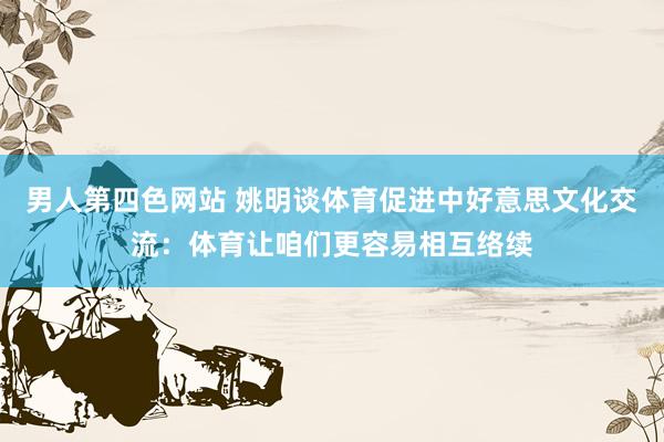 男人第四色网站 姚明谈体育促进中好意思文化交流：体育让咱们更容易相互络续