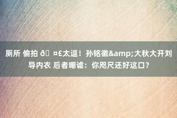 厕所 偷拍 🤣太逗！孙铭徽&大秋大开刘导内衣 后者嘲谑：你咫尺还好这口？