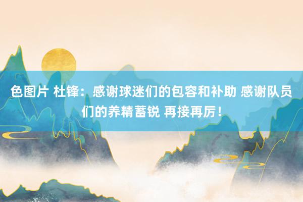 色图片 杜锋：感谢球迷们的包容和补助 感谢队员们的养精蓄锐 再接再厉！