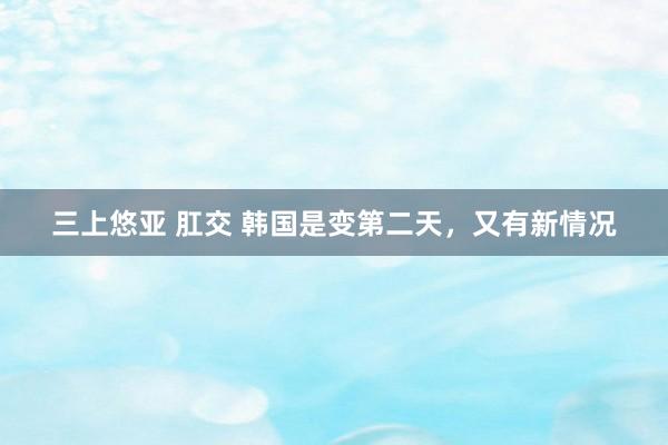 三上悠亚 肛交 韩国是变第二天，又有新情况