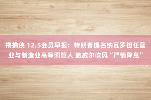 撸撸侠 12.5会员早报：特朗普提名纳瓦罗担任营业与制造业高等照管人 鲍威尔吹风“严慎降息”