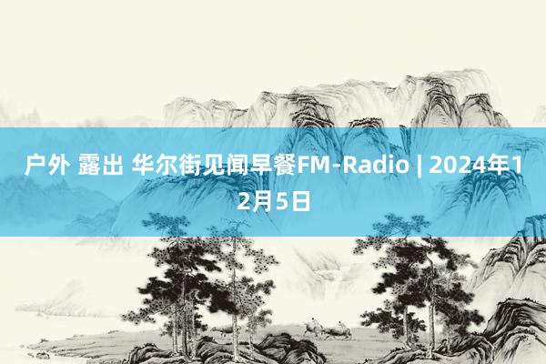 户外 露出 华尔街见闻早餐FM-Radio | 2024年12月5日