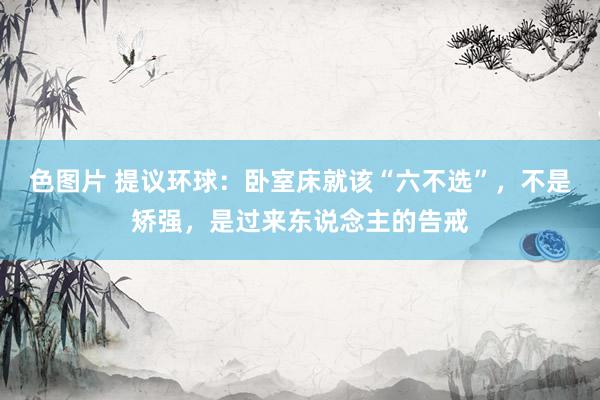 色图片 提议环球：卧室床就该“六不选”，不是矫强，是过来东说念主的告戒