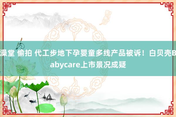 澡堂 偷拍 代工步地下孕婴童多线产品被诉！白贝壳Babycare上市景况成疑